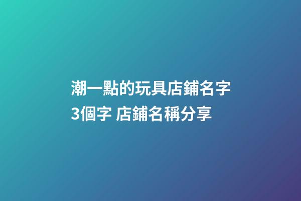 潮一點的玩具店鋪名字3個字 店鋪名稱分享-第1張-店鋪起名-玄機派